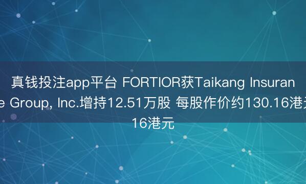 真钱投注app平台 FORTIOR获Taikang Insurance Group， Inc.增持12.51万股 每股作价约130.16港元