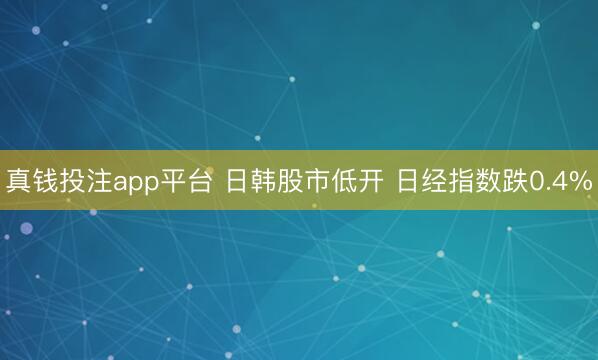 真钱投注app平台 日韩股市低开 日经指数跌0.4%