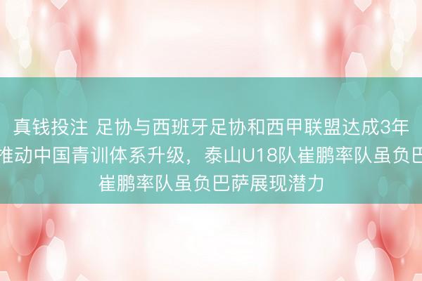 真钱投注 足协与西班牙足协和西甲联盟达成3年合作协议，推动中国青训体系升级，泰山U18队崔鹏率队虽负巴萨展现潜力