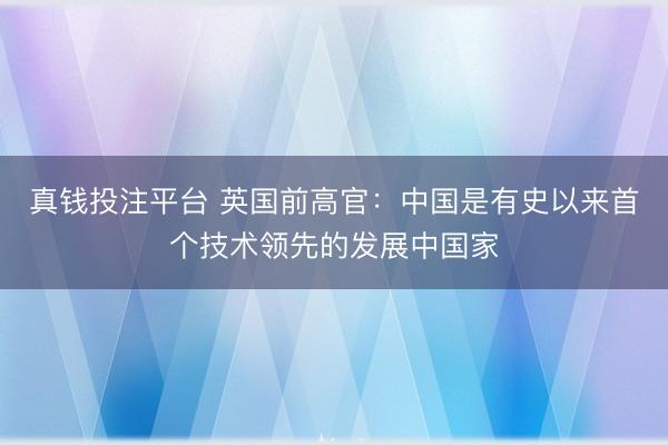 真钱投注平台 英国前高官：中国是有史以来首个技术领先的发展中国家