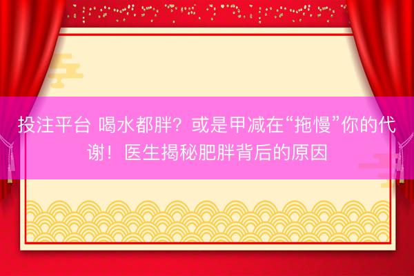 投注平台 喝水都胖？或是甲减在“拖慢”你的代谢！医生揭秘肥胖背后的原因