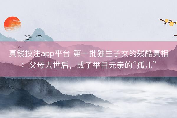 真钱投注app平台 第一批独生子女的残酷真相：父母去世后，成了举目无亲的“孤儿”