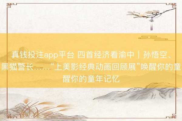 真钱投注app平台 四首经济看渝中｜孙悟空、哪吒、黑猫警长……“上美影经典动画回顾展”唤醒你的童年记忆