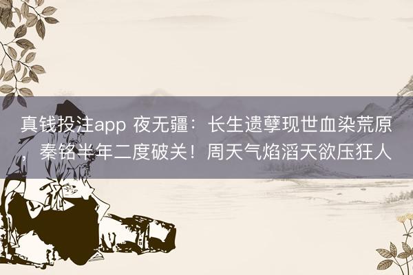 真钱投注app 夜无疆：长生遗孽现世血染荒原，秦铭半年二度破关！周天气焰滔天欲压狂人