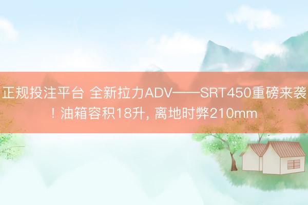 正规投注平台 全新拉力ADV——SRT450重磅来袭! 油箱容积18升， 离地时弊210mm