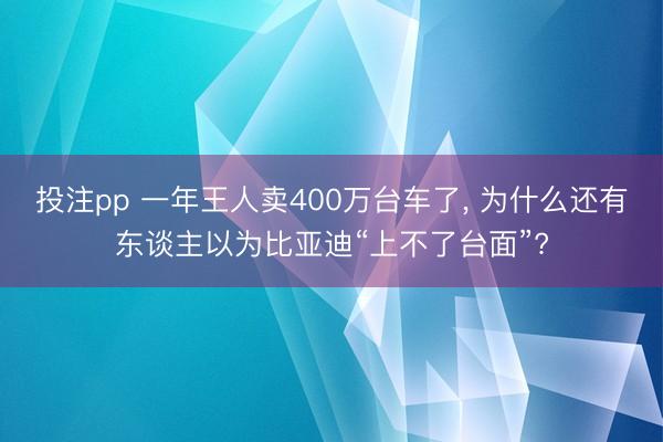 投注pp 一年王人卖400万台车了， 为什么还有东谈主以为比亚迪“上不了台面”?