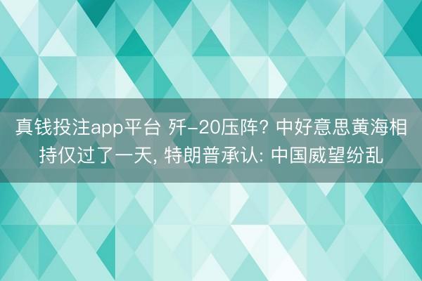 真钱投注app平台 歼-20压阵? 中好意思黄海相持仅过了一天， 特朗普承认: 中国威望纷乱