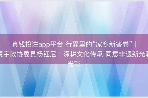 真钱投注app平台 行囊里的“家乡新答卷”｜寰宇政协委员杨钰尼：深耕文化传承 同意非遗新光彩
