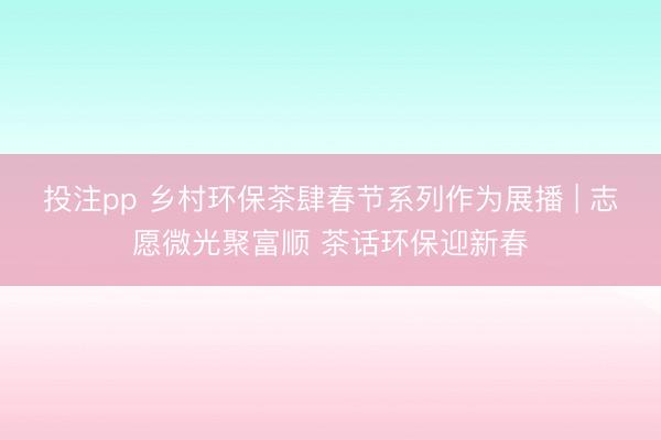 投注pp 乡村环保茶肆春节系列作为展播 | 志愿微光聚富顺 茶话环保迎新春