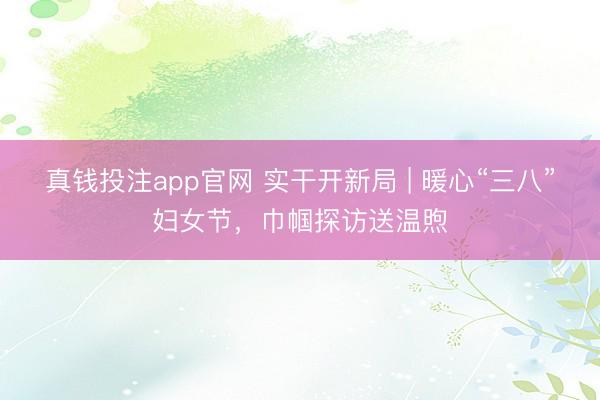 真钱投注app官网 实干开新局 | 暖心“三八”妇女节，巾帼探访送温煦