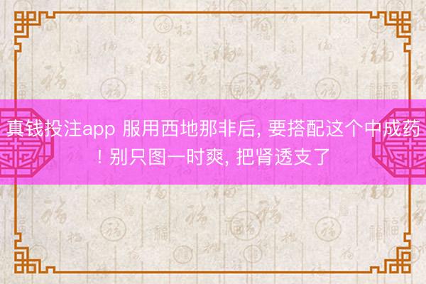 真钱投注app 服用西地那非后， 要搭配这个中成药! 别只图一时爽， 把肾透支了
