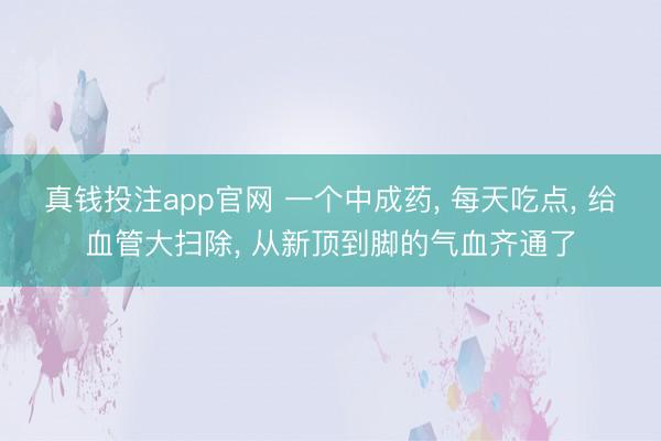 真钱投注app官网 一个中成药， 每天吃点， 给血管大扫除， 从新顶到脚的气血齐通了
