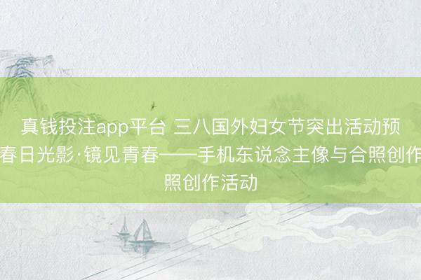 真钱投注app平台 三八国外妇女节突出活动预报｜春日光影·镜见青春——手机东说念主像与合照创作活动