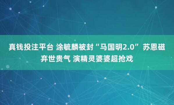 真钱投注平台 涂毓麟被封“马国明2.0” 苏恩磁弃世贵气 演精灵婆婆超抢戏
