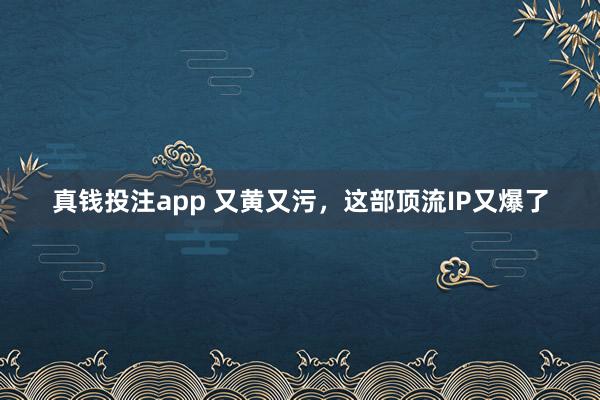 真钱投注app 又黄又污，这部顶流IP又爆了