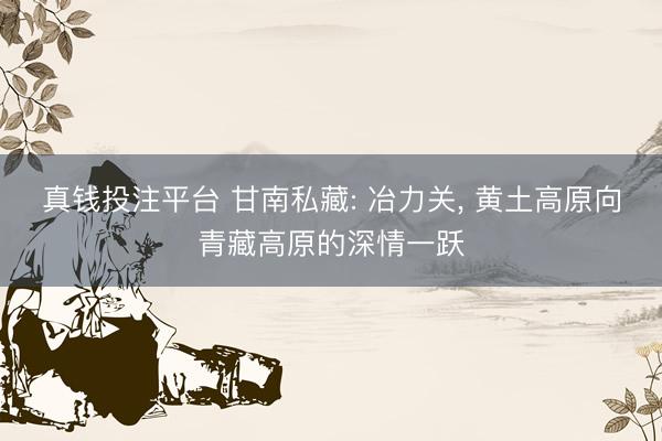 真钱投注平台 甘南私藏: 冶力关， 黄土高原向青藏高原的深情一跃