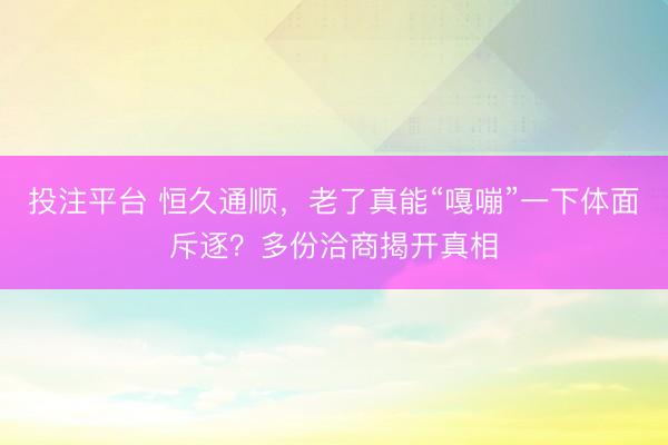 投注平台 恒久通顺，老了真能“嘎嘣”一下体面斥逐？多份洽商揭开真相