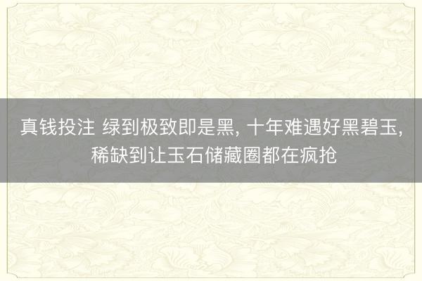 真钱投注 绿到极致即是黑， 十年难遇好黑碧玉， 稀缺到让玉石储藏圈都在疯抢