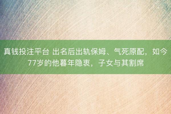 真钱投注平台 出名后出轨保姆、气死原配，如今77岁的他暮年隐衷，子女与其割席
