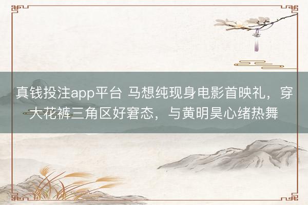 真钱投注app平台 马想纯现身电影首映礼,穿大花裤三角区好窘态,与黄明昊心绪热舞