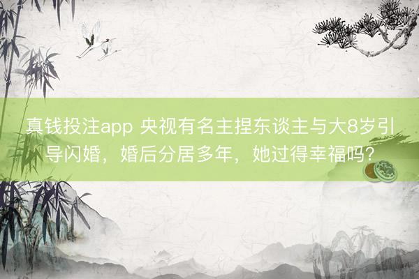 真钱投注app 央视有名主捏东谈主与大8岁引导闪婚，婚后分居多年，她过得幸福吗？