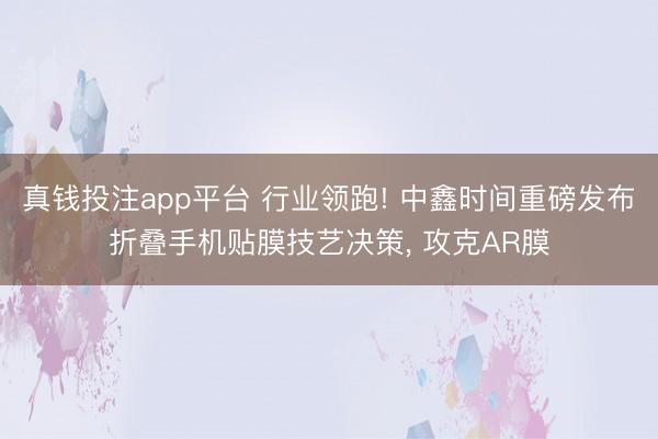 真钱投注app平台 行业领跑! 中鑫时间重磅发布折叠手机贴膜技艺决策, 攻克AR膜