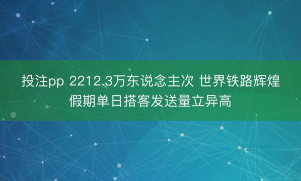 投注pp 2212.3万东说念主次 世界铁路辉煌假期单日搭客发送量立异高