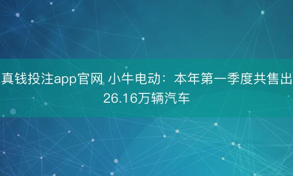 真钱投注app官网 小牛电动：本年第一季度共售出26.16万辆汽车