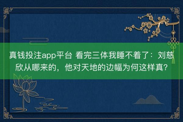 真钱投注app平台 看完三体我睡不着了：刘慈欣从哪来的，他对天地的边幅为何这样真？
