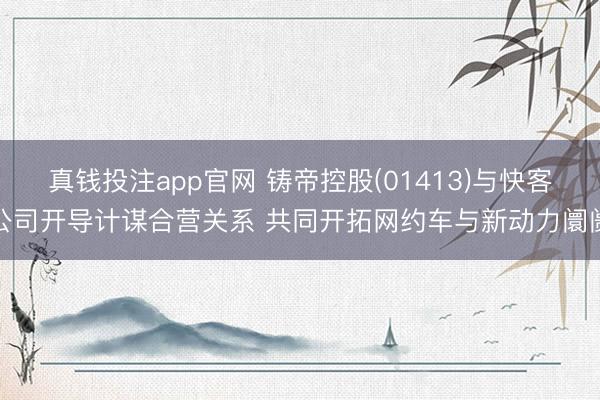 真钱投注app官网 铸帝控股(01413)与快客公司开导计谋合营关系 共同开拓网约车与新动力阛阓