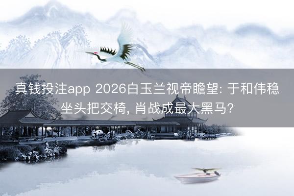 真钱投注app 2026白玉兰视帝瞻望: 于和伟稳坐头把交椅, 肖战成最大黑马?