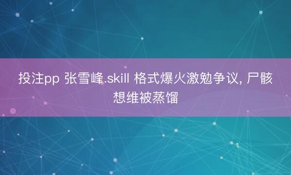 投注pp 张雪峰.skill 格式爆火激勉争议, 尸骸想维被蒸馏