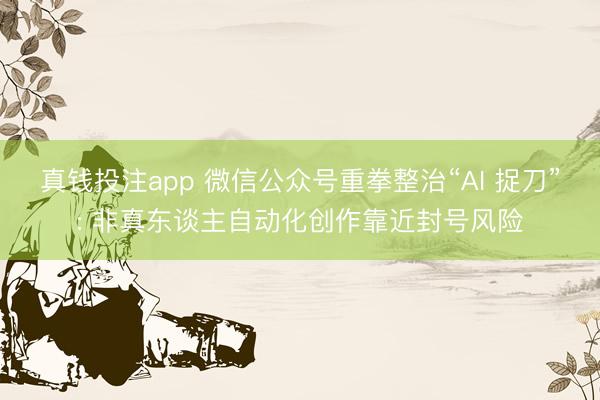 真钱投注app 微信公众号重拳整治“AI 捉刀”: 非真东谈主自动化创作靠近封号风险