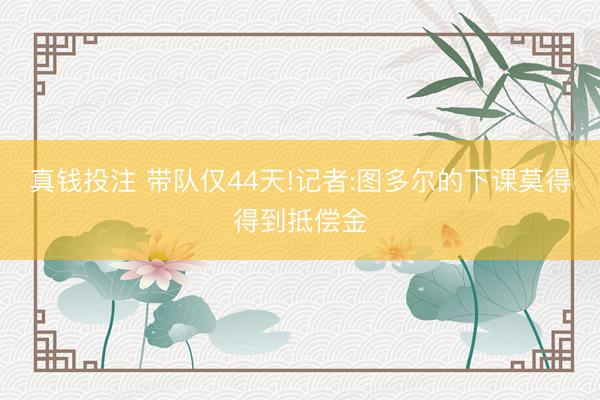真钱投注 带队仅44天!记者:图多尔的下课莫得得到抵偿金