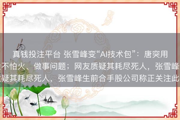 真钱投注平台 张雪峰变“AI技术包”：唐突用张雪峰的视角分析锻真金不怕火、做事问题；网友质疑其耗尽死人，张雪峰生前合手股公司称正关注此事