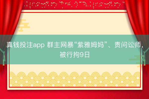 真钱投注app 群主网暴“紫雅姆妈”、责问讼师，被行拘9日