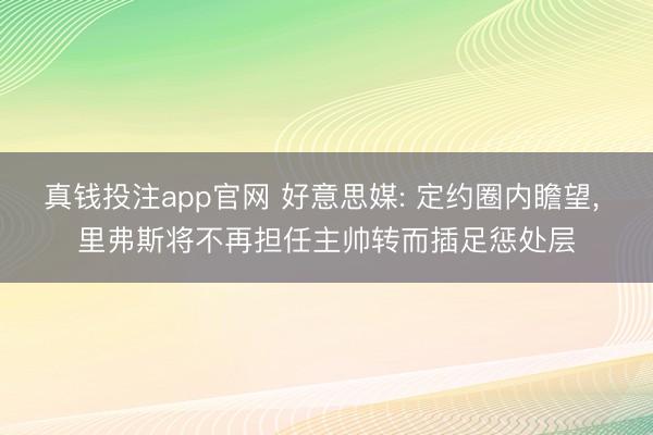 真钱投注app官网 好意思媒: 定约圈内瞻望, 里弗斯将不再担任主帅转而插足惩处层