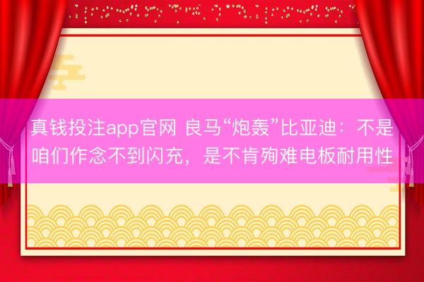真钱投注app官网 良马“炮轰”比亚迪：不是咱们作念不到闪充，是不肯殉难电板耐用性