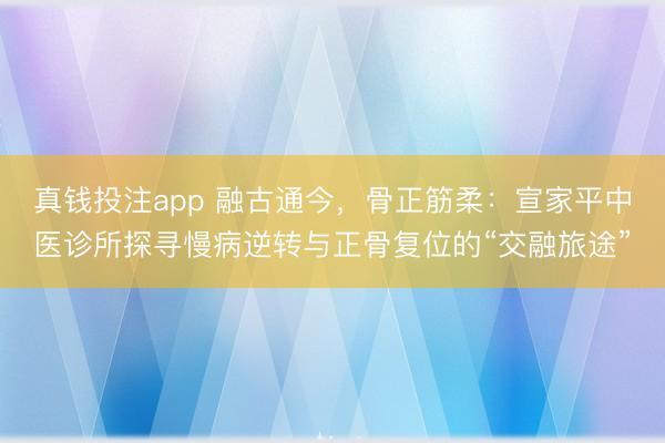 真钱投注app 融古通今，骨正筋柔：宣家平中医诊所探寻慢病逆转与正骨复位的“交融旅途”
