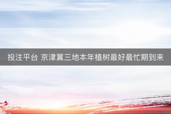 投注平台 京津冀三地本年植树最好最忙期到来