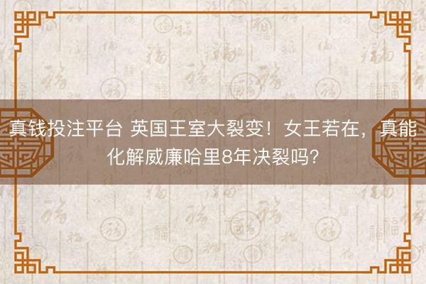真钱投注平台 英国王室大裂变!女王若在,真能化解威廉哈里8年决裂吗?