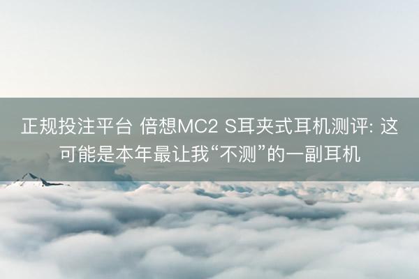 正规投注平台 倍想MC2 S耳夹式耳机测评: 这可能是本年最让我“不测”的一副耳机