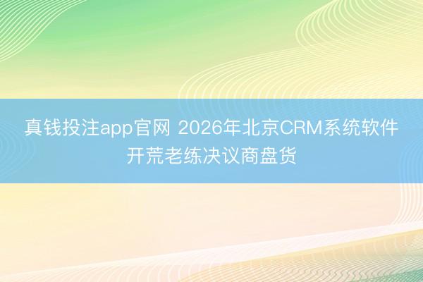 真钱投注app官网 2026年北京CRM系统软件开荒老练决议商盘货