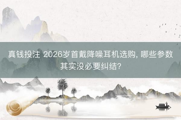 真钱投注 2026岁首戴降噪耳机选购， 哪些参数其实没必要纠结?
