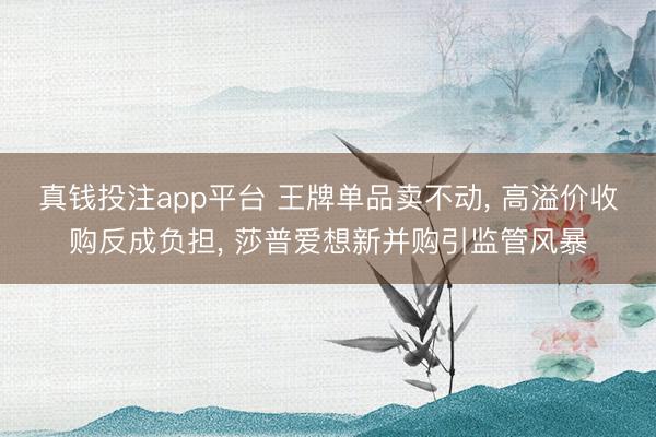 真钱投注app平台 王牌单品卖不动， 高溢价收购反成负担， 莎普爱想新并购引监管风暴