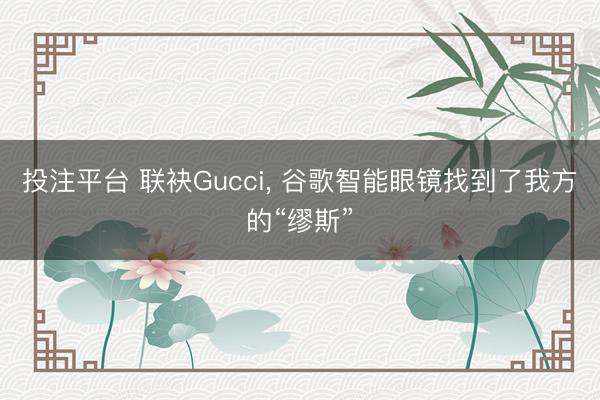 投注平台 联袂Gucci， 谷歌智能眼镜找到了我方的“缪斯”