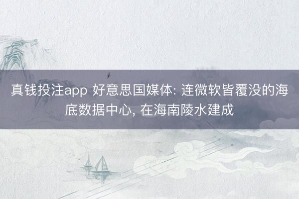真钱投注app 好意思国媒体: 连微软皆覆没的海底数据中心， 在海南陵水建成