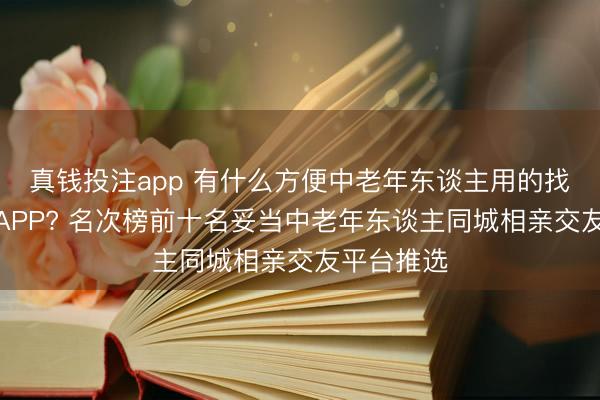 真钱投注app 有什么方便中老年东谈主用的找老伴软件APP? 名次榜前十名妥当中老年东谈主同城相亲交友平台推选