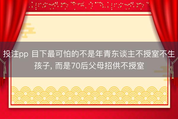 投注pp 目下最可怕的不是年青东谈主不授室不生孩子， 而是70后父母招供不授室