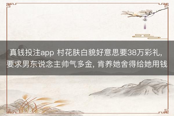 真钱投注app 村花肤白貌好意思要38万彩礼， 要求男东说念主帅气多金， 肯养她舍得给她用钱